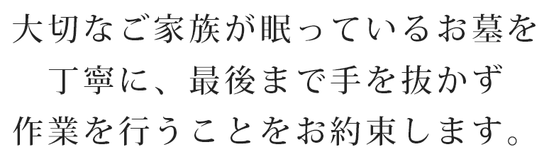 大切なご家族が眠っているお墓を丁寧に、最後まで手を抜かず作業を行うことをお約束します。