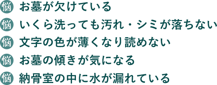 お墓が欠けている、いくら洗っても汚れ・シミが落ちない、文字の色が薄くなり読めないおはの傾きが気になる、納骨室の中に水が漏れている